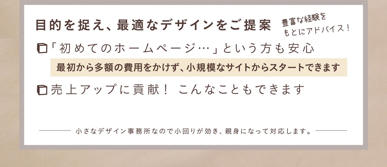 目的を捉え、豊富な経験をもとにアドバイス！最適なデザインをご提案いたします。「初めてのホームページ」という方も安心！最初から多額の費用をかけず、小規模なサイトからスタートできます。売上アップに貢献！ネット予約システムの導入や自分で新着情報を発信することもできます。小さなデザイン事務所なので小回りが効き、親身になって対応します。